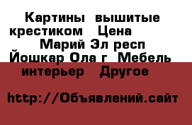 Картины, вышитые крестиком › Цена ­ 10 000 - Марий Эл респ., Йошкар-Ола г. Мебель, интерьер » Другое   